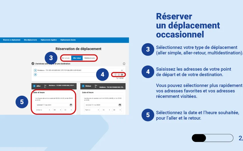 Sélectionnez votre type de déplacement (aller simple, aller-retour, multidestination). Saisissez les adresses de votre point de départ et de votre destination.   Vous pouvez sélectionner plus rapidement vos adresses favorites et vos adresses récemment visitées. Sélectionnez la date et l’heure souhaitée, pour l’aller et le retour. 