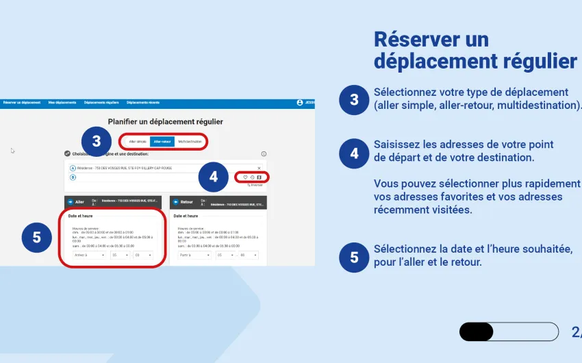 Sélectionnez votre type de déplacement (aller simple, aller-retour, multidestination). Saisissez les adresses de votre point de départ et de votre destination.   Vous pouvez sélectionner plus rapidement vos adresses favorites et vos adresses récemment visitées. Sélectionnez la date et l’heure souhaitée, pour l’aller et le retour.  