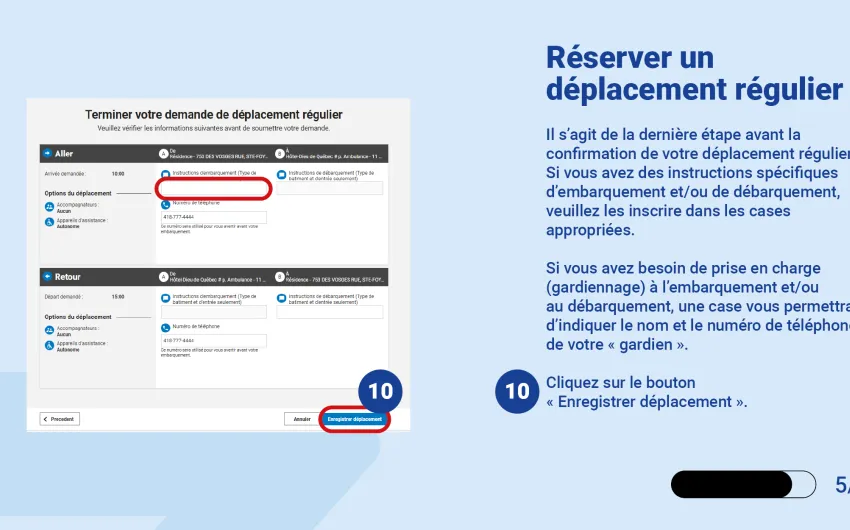Il s’agit de la dernière étape avant la confirmation de votre déplacement régulier.  Si vous avez des instructions spécifiques d’embarquement et/ou de débarquement, veuillez les inscrire dans les cases appropriées.  Si vous avez besoin de prise en charge (gardiennage) à l’embarquement et/ou au débarquement, une case vous permettra d’indiquer le nom et le numéro de téléphone de votre « gardien ».   Cliquez sur le bouton « Enregistrer déplacement ».